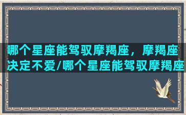 哪个星座能驾驭摩羯座，摩羯座 决定不爱/哪个星座能驾驭摩羯座，摩羯座 决定不爱-我的网站